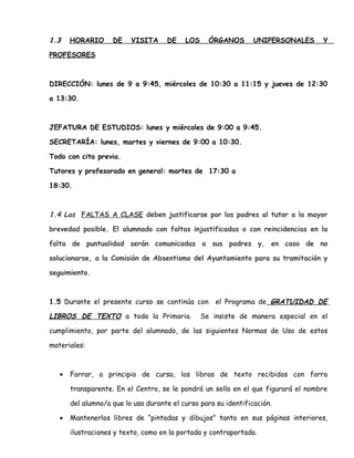 1.3 HORARIO DE VISITA DE LOS ÓRGANOS UNIPERSONALES Y
PROFESORES
DIRECCIÓN: lunes de 9 a 9:45, miércoles de 10:30 a 11:15 y jueves de 12:30
a 13:30.
JEFATURA DE ESTUDIOS: lunes y miércoles de 9:00 a 9:45.
SECRETARÍA: lunes, martes y viernes de 9:00 a 10:30.
Todo con cita previa.
Tutores y profesorado en general: martes de 17:30 a
18:30.
1.4 Las FALTAS A CLASE deben justificarse por los padres al tutor a la mayor
brevedad posible. El alumnado con faltas injustificadas o con reincidencias en la
falta de puntualidad serán comunicadas a sus padres y, en caso de no
solucionarse, a la Comisión de Absentismo del Ayuntamiento para su tramitación y
seguimiento.
1.5 Durante el presente curso se continúa con el Programa de GRATUIDAD DE
LIBROS DE TEXTO a toda la Primaria. Se insiste de manera especial en el
cumplimiento, por parte del alumnado, de las siguientes Normas de Uso de estos
materiales:
• Forrar, a principio de curso, los libros de texto recibidos con forro
transparente. En el Centro, se le pondrá un sello en el que figurará el nombre
del alumno/a que lo usa durante el curso para su identificación.
• Mantenerlos libres de “pintadas y dibujos” tanto en sus páginas interiores,
ilustraciones y texto, como en la portada y contraportada.
 