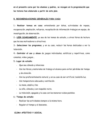 en el presente curso por los alumnos y padres, se recogen en la programación que
los tutores han elaborado a partir de este plan.
5. RECOMENDACIONES GENERALES PARA CASA
1.- Realizar tareas en casa: entendiendo por éstas, actividades de repaso,
recuperación, ampliación, refuerzo, recopilación de información trabajos en equipo, de
investigación, de observación.
2.- LEER DIARIAMENTE, ya sea de los temas de estudio, u otros libros de lectura
que les sea motivadores o atractivos.
3.- Seleccionar los programas, y en su caso, reducir las horas dedicadas a ver la
televisión.
4.- Controlar el uso y abuso de juegos individuales, estáticos y repetitivos, como
consolas, video-juegos...
5.- Lugar de estudio:
- Que sea cómodo y silencioso
- Con los libros y materiales de trabajo al alcance para evitar pérdidas de tiempo
y de atención.
- Con luz preferentemente natural, y en su caso de ser artificial, bombilla luz.
- Con temperatura adecuada y ventilación.
- La mesa, amplia y lisa
- La silla, cómoda y con respaldo recto.
- La televisión, apagada y la casa con los menores ruidos posibles.
6.- Tiempo de estudio:
- Realizar las actividades siempre a la misma hora.
- Regular el tiempo y el descanso.
CLIMA AFECTIVO Y SOCIAL
 