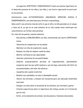Los aspectos AFECTIVOS Y EMOCIONALES tienen una enorme importancia en
el desarrollo personal de los niños y las niñas, y una fuerte repercusión en particular
en los estudios.
Sentimientos como AUTOCONFIANZA, SEGURIDAD, APERTURA SOCIAL E
INDEPENDENCIA, son esenciales para afrontar el aprendizaje.
Debe existir una estrecha relación entre lo que el niño y la niña aprenden en el colegio
y fuera de él, ya que es en cada momento de su vida cuando estos construyen sus
conocimientos y se forman como personas.
Por todo ello los padres y madres deberían:
- Escucharles y COMUNICAROS con ellos, manteniendo una fuerte CONFIANZA
mutua.
- Valorarlos sin compararlos con los demás.
- Mantener un clima de aceptación y ayuda.
- Razonar con ellos sin imponer vuestras ideas.
- Mostrar confianza en sus capacidades.
- Hacerles conscientes de sus posibilidades
- Cederles progresivamente parcelas de responsabilidad, planteándoles
exigencias para las que estén maduros y que les haga conscientes del límite de
sus posibilidades y del valor del esfuerzo.
- Ayudarles solo cuando lo soliciten.
- Resaltar sus cualidades y no solo el desempeño escolar.
- Valorar sus aficiones, a menudo son necesarias para una adecuada estabilidad
emocional.
- Dialogar con ellos sobre la necesidad de los estudios, sus intereses y gustos.
- Crearles expectativas sobre la importancia del trabajo escolar en la formación
para la vida.
- Evitar, en los momentos de estudio, las discusiones y tensiones emocionales.
 