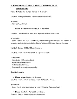 6. ACTIVIDADES EXTRAESCOLARES Y COMPLEMENTARIAS.
Primer trimestre
Fiesta de Todos los Santos: Martes, 31 de octubre
Objetivo: Participación en las costumbres de la comunidad.
Actividad:
- Actividades plásticas.
- Día de la Constitución: Martes, 5 de diciembre.
Objetivo: Concienciar a los niños de la importancia de la Constitución.
Actividades:
- Dar a conocer qué es la Constitución, comentando algunos artículos que estén a su
alcance y realizar algunos trabajos desde el Área de Plástica o Ciencias Sociales.
Navidad: Semana del 18 al 22 de diciembre.
Objetivo: Favorecer en el alumnado el espíritu navideño.
Actividades:
- Montaje del Belén y de Árboles.
- Adorno de clases y pasillos.
- Certamen de villancicos.
- Degustación de productos navideños.
Segundo trimestre
• Día de la Paz: Martes, 30 de enero.
Objetivo: Favorecer la tolerancia y el respeto hacia los demás.
Actividades:
- Desarrollo de las propuestas del proyecto “Escuela: Espacio de Paz”.
• Día de Andalucía: Martes 27 de Febrero.
Objetivo: Conocer mejor su comunidad autónoma.
 