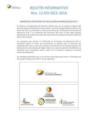 BOLETÍN INFORMATIVO
Nro. 12-DO-SSCE-2016
EMISIÓN DEL CERTIFICADO DE CIRCULACIÓN DE MERCANCIÍAS EUR 1”
Se informa a los Operadores de Comercio Exterior que, con la entrada en vigencia del
Acuerdo Comercial Multipartes entre Ecuador y la Unión Europea desde el próximo 1 de
Enero del 2017, se comenzará a utilizar el formulario de "Certificado de Circulación de
Mercancías EUR 1" en reemplazo del formulario SGP Form A para todas aquellas
exportaciones de productos ecuatorianos que tienen como destino los países miembros
de la Unión Europea.
Los requisitos para solicitar el “Certificado de Circulación de Mercancías EUR 1"
continuará siendo el mismo que actualmente se requiere para la obtención del
certificado SGP, para lo cual será necesario únicamente que se proceda actualizar las
Declaraciones Juramentadas de Origen (DJO) en el sistema operativo ECUAPASS de la
Ventanilla Única Ecuatoriana (VUE) a partir de la entrada en vigencia el Acuerdo
Comercial Muiltipartes
Las entidades habilitadas que se encuentran autorizadas para emitir el "Certificado de
Circulación de Mercancías EUR 1" son las siguientes:
 