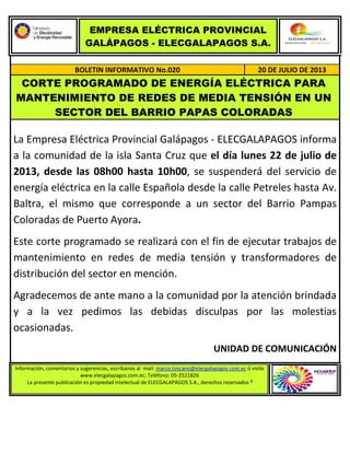EMPRESA ELÉCTRICA PROVINCIAL
GALÁPAGOS - ELECGALAPAGOS S.A.
BOLETIN INFORMATIVO No.020 20 DE JULIO DE 2013
CORTE PROGRAMADO DE ENERGÍA ELÉCTRICA PARA
MANTENIMIENTO DE REDES DE MEDIA TENSIÓN EN UN
SECTOR DEL BARRIO PAPAS COLORADAS
La Empresa Eléctrica Provincial Galápagos - ELECGALAPAGOS informa
a la comunidad de la isla Santa Cruz que el día lunes 22 de julio de
2013, desde las 08h00 hasta 10h00, se suspenderá del servicio de
energía eléctrica en la calle Española desde la calle Petreles hasta Av.
Baltra, el mismo que corresponde a un sector del Barrio Pampas
Coloradas de Puerto Ayora.
Este corte programado se realizará con el fin de ejecutar trabajos de
mantenimiento en redes de media tensión y transformadores de
distribución del sector en mención.
Agradecemos de ante mano a la comunidad por la atención brindada
y a la vez pedimos las debidas disculpas por las molestias
ocasionadas.
UNIDAD DE COMUNICACIÓN
Información, comentarios y sugerencias, escríbanos al mail: marco.toscano@elecgalapagos.com.ec ó visite
www.elecgalapagos.com.ec; Teléfono: 05-2521826
La presente publicación es propiedad intelectual de ELECGALAPAGOS S.A., derechos reservados ®
 