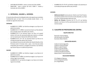 - JEFATURA DE ESTUDIOS: jueves y viernes de 9:10 a 10:00 h 
- DIRECCIÓN: lunes y jueves de 9:10 a 10:00 h ; martes y 
miércoles de 15:15 a 16:00 h 
2. ENTRADAS, SALIDAS y ACCESOS: 
El claustro de profesores ha trabajado sobre este aspecto que considera 
fundamental para un buen inicio de jornada escolar diaria y ha 
tomado las siguientes decisiones: 
ENTRADAS 
- ALUMNOS DE 3 AÑOS: Las familias entregan a sus hijos en el 
patio de sus aulas. 
- ALUMNOS DE 4 Y 5 AÑOS: Los alumnos hacen sus filas delante 
de la entrada interior del edificio de infantil. 
- ALUMNOS DE 1º: Los alumnos hacen sus filas en la pared 
exterior del aula de psicomotricidad para realizar su entrada 
con los tutores por el lateral del edificio de infantil. 
- ALUMNOS DE 2º, 3º Y 4º: Los alumnos hacen sus filas en la 
entrada principal del edificio de Primaria. 
- Las salidas de los alumnos del edificio de infantil (Infantil y 1º de 
Primaria) serán 5 minutos antes aprox. de la hora de salida 
estipulada para facilitar la recogida de alumnos a las familias 
que tienen hijos en el edificio de primaria. 
SALIDAS 
- ALUMNOS DE 3 AÑOS: Las familias recogen a sus hijos en el 
patio de sus aulas. 
- ALUMNOS DE 4 Y 5 AÑOS: Las familias recogen a sus hijos en el 
mismo lugar de la entrada. 
- ALUMNOS DE 1º: Las familias recogen a sus hijos en el mismo 
lugar de la entrada. 
- ALUMNOS DE 2º, 3º Y 4º: Las familias recogen a los alumnos en 
la entrada principal del edificio de primaria. 
ACCESOS: 
- Edificio de infantil: Alumnos de ed. Infantil y de 1º de Primaria. 
Las familias podrán entrar al recinto escolar dejando a sus hijos 
en la fila y manteniéndose detrás de esta. 
- Edificio de Primaria: Alumnos de 2º, 3º y 4º. Las familias 
dejarán a sus hijos en la fila y permanecerán en el exterior del 
recinto escolar. 
3. CLAUSTRO DE PROFESORES DEL CENTRO. 
EQUIPO DIRECTIVO 
Dirección: Francisco Navas 
Jefe de Estudios: Ana Padilla 
Secretaría: María Rebollo 
EDUCACIÓN INFANTIL 
3 años A: Carmina Aguilella 
3 años B: Verónica Posado 
4años A: Isabel Enríquez 
4 años B: Elisa Hernández 
5 años A: Mª Carmen López 
5 años B: Almudena Camacho 
Apoyo Infantil: Camino González 
EDUCACIÓN PRIMARIA 
1º A: Meglena Todorova 
1º B: Concepción Archiles 
2º A: Ángel Muñoz 
 