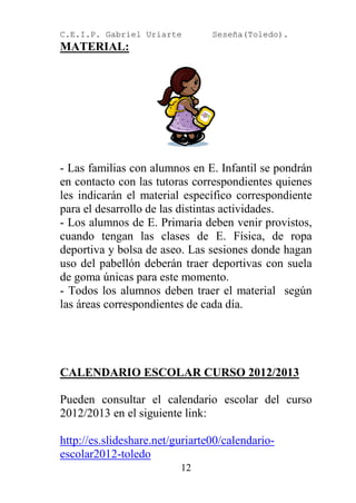 C.E.I.P. Gabriel Uriarte         Seseña(Toledo).
MATERIAL:




- Las familias con alumnos en E. Infantil se pondrán
en contacto con las tutoras correspondientes quienes
les indicarán el material específico correspondiente
para el desarrollo de las distintas actividades.
- Los alumnos de E. Primaria deben venir provistos,
cuando tengan las clases de E. Física, de ropa
deportiva y bolsa de aseo. Las sesiones donde hagan
uso del pabellón deberán traer deportivas con suela
de goma únicas para este momento.
- Todos los alumnos deben traer el material según
las áreas correspondientes de cada día.




CALENDARIO ESCOLAR CURSO 2012/2013

Pueden consultar el calendario escolar del curso
2012/2013 en el siguiente link:

http://es.slideshare.net/guriarte00/calendario-
escolar2012-toledo
                          12
 