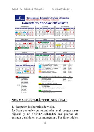 C.E.I.P. Gabriel Uriarte        Seseña(Toledo).




NORMAS DE CARÁCTER GENERAL:

1.- Respeten los horarios de visita.
2.- Sean puntuales en las entradas y al recoger a sus
hijos/as y no OBSTACULICEN las puertas de
entrada y salida en esos momentos . Por favor, dejen
                         13
 