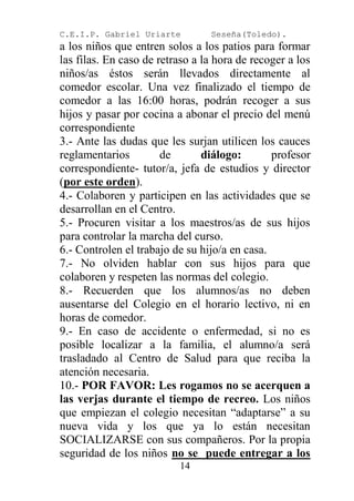C.E.I.P. Gabriel Uriarte         Seseña(Toledo).
a los niños que entren solos a los patios para formar
las filas. En caso de retraso a la hora de recoger a los
niños/as éstos serán llevados directamente al
comedor escolar. Una vez finalizado el tiempo de
comedor a las 16:00 horas, podrán recoger a sus
hijos y pasar por cocina a abonar el precio del menú
correspondiente
3.- Ante las dudas que les surjan utilicen los cauces
reglamentarios         de       diálogo:       profesor
correspondiente- tutor/a, jefa de estudios y director
(por este orden).
4.- Colaboren y participen en las actividades que se
desarrollan en el Centro.
5.- Procuren visitar a los maestros/as de sus hijos
para controlar la marcha del curso.
6.- Controlen el trabajo de su hijo/a en casa.
7.- No olviden hablar con sus hijos para que
colaboren y respeten las normas del colegio.
8.- Recuerden que los alumnos/as no deben
ausentarse del Colegio en el horario lectivo, ni en
horas de comedor.
9.- En caso de accidente o enfermedad, si no es
posible localizar a la familia, el alumno/a será
trasladado al Centro de Salud para que reciba la
atención necesaria.
10.- POR FAVOR: Les rogamos no se acerquen a
las verjas durante el tiempo de recreo. Los niños
que empiezan el colegio necesitan “adaptarse” a su
nueva vida y los que ya lo están necesitan
SOCIALIZARSE con sus compañeros. Por la propia
seguridad de los niños no se puede entregar a los
                          14
 