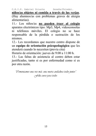 C.E.I.P. Gabriel Uriarte             Seseña(Toledo).
niños/as objetos ni comida a través de las verjas.
(Hay alumnos/as con problemas graves de alergia
alimentarias).
11.- Los niños/as no pueden traer al colegio
aparatos electrónicos tipo: Mp3, Mp4, videoconsolas
ni teléfonos móviles. El colegio no se hace
responsable de la pérdida o sustración de los
mismos.
12.- Les recordamos que nuestro centro dispone de
un equipo de orientación psicopedagógica que les
atenderá cuando lo necesiten (previa cita)
Horario de orientación: jueves de 9:00 a 11:00 h.
13.- Las faltas de asistencia al centro deben estar
justificadas, tanto si es por enfermedad como si es
por otra razón.

  “Comenzamos una vez más, una nueva andadura todos juntos”.
                  Feliz curso para todos.




                             15
 