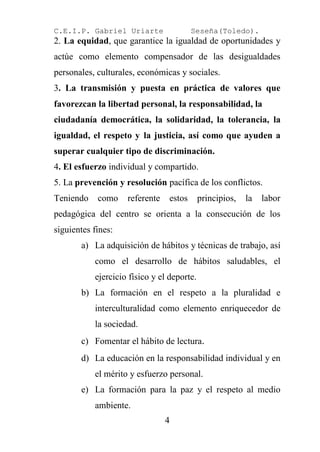 C.E.I.P. Gabriel Uriarte                 Seseña(Toledo).
2. La equidad, que garantice la igualdad de oportunidades y
actúe como elemento compensador de las desigualdades
personales, culturales, económicas y sociales.
3. La transmisión y puesta en práctica de valores que
favorezcan la libertad personal, la responsabilidad, la
ciudadanía democrática, la solidaridad, la tolerancia, la
igualdad, el respeto y la justicia, así como que ayuden a
superar cualquier tipo de discriminación.
4. El esfuerzo individual y compartido.
5. La prevención y resolución pacífica de los conflictos.
Teniendo    como    referente    estos      principios,   la   labor
pedagógica del centro se orienta a la consecución de los
siguientes fines:
       a) La adquisición de hábitos y técnicas de trabajo, así
           como el desarrollo de hábitos saludables, el
           ejercicio físico y el deporte.
       b) La formación en el respeto a la pluralidad e
           interculturalidad como elemento enriquecedor de
           la sociedad.
       c) Fomentar el hábito de lectura.
       d) La educación en la responsabilidad individual y en
           el mérito y esfuerzo personal.
       e) La formación para la paz y el respeto al medio
           ambiente.
                                4
 