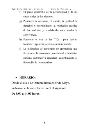 C.E.I.P. Gabriel Uriarte            Seseña(Toledo).
      f) El pleno desarrollo de la personalidad y de las
          capacidades de los alumnos.
      g) Promover la tolerancia, el respeto, la igualdad de
          derechos y oportunidades, la resolución pacífica
          de los conflictos y la solidaridad como medio de
          convivencia.
      h) Fomentar el uso de las TICs          para buscar,
          localizar, organizar y comunicar información.
      i) La utilización de estrategias de aprendizaje que
          favorezcan la autonomía, creatividad e iniciativa
          personal (aprender a aprender) contribuyendo al
          desarrollo de la autoestima.




    HORARIO:
Desde el día 1 de Octubre hasta el 29 de Mayo,
inclusive, el horario lectivo será el siguiente:
De 9,00 a 14,00 horas




                             5
 
