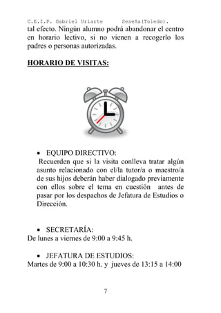 C.E.I.P. Gabriel Uriarte        Seseña(Toledo).
tal efecto. Ningún alumno podrá abandonar el centro
en horario lectivo, si no vienen a recogerlo los
padres o personas autorizadas.

HORARIO DE VISITAS:




    EQUIPO DIRECTIVO:
    Recuerden que si la visita conlleva tratar algún
   asunto relacionado con el/la tutor/a o maestro/a
   de sus hijos deberán haber dialogado previamente
   con ellos sobre el tema en cuestión antes de
   pasar por los despachos de Jefatura de Estudios o
   Dirección.


   SECRETARÍA:
De lunes a viernes de 9:00 a 9:45 h.

   JEFATURA DE ESTUDIOS:
Martes de 9:00 a 10:30 h. y jueves de 13:15 a 14:00


                           7
 