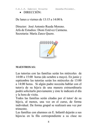 C.E.I.P. Gabriel Uriarte         Seseña(Toledo).
    DIRECCIÓN:

De lunes a viernes de 13:15 a 14:00 h.

Director: José Antonio Rueda Moreno.
Jefa de Estudios: Dioni Estévez Carmena.
Secretaria: María Zarco Quero.




MAESTROS/AS:

Las tutorías con las familias serán los miércoles de
14:00 a 15:00 horas (de octubre a mayo). En junio y
septiembre las tutorías serán los miércoles de 13:00
a 14:00 horas. Si algún padre necesita hablar con el
tutor/a de su hijo/a de una manera extraordinaria
podrá solicitarlo previamente y éste le indicará el día
y la hora de visita.
Todos las familias serán citadas por el tutor/ de su
hijo/a, al menos, una vez en el curso, de forma
individual. De forma grupal se realizará una vez por
trimestre.
Las familias con alumnos en E. Infantil dejarán a sus
hijos/as en la fila correspondiente a su clase no
                           8
 