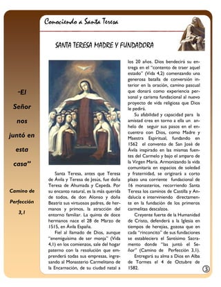 “El Señor 
nos juntó en esta casa” 
Camino de Perfección 
3,1 
Santa Teresa, antes que Teresa de Ávila y Teresa de Jesús, fue doña Teresa de Ahumada y Cepeda. Por su encanto natural, es la más querida de todos, de don Alonso y doña Beatriz sus virtuosos padres, de her- manos y primos, la atracción del entorno familiar. La quinta de doce hermanos nace el 28 de Marzo de 1515, en Ávila España. 
Fiel al llamado de Dios, aunque “enemiguísima de ser monja” (Vida 4,1) en los comienzos, sale del hogar paterno con la resolución que em- prenderá todas sus empresas, ingre- sando al Monasterio Carmelitano de la Encarnación, de su ciudad natal a 
los 20 años. Dios bendecirá su en- trega en el “contento de traer aquel estado” (Vida 4,2) comenzando una generosa batalla de conversión in- terior en la oración, camino pascual que donará como experiencia per- sonal y carisma fundacional al nuevo proyecto de vida religiosa que Dios le pedirá. 
Su afabilidad y capacidad para la amistad crea en torno a ella un an- helo de seguir sus pasos en el en- cuentro con Dios, como Madre y Maestra Espiritual, fundando en 1562 el convento de San José de Ávila inspirado en las mismas fuen- tes del Carmelo y bajo el amparo de la Virgen María. Armonizando la vida comunitaria en espacios de soledad y fraternidad, se originará a corto plazo una corriente fundacional de 16 monasterios, recorriendo Santa Teresa los caminos de Castilla y An- dalucía e interviniendo directamen- te en la fundación de los primeros carmelitas descalzos. 
Creyente fuerte de la Humanidad de Cristo, defenderá a la Iglesia en tiempos de herejías, gozosa que en cada “rinconcito” de sus fundaciones se estableciera el Santísimo Sacra- mento donde “las juntó el Se- ñor” (Camino de Perfección 3,1). Entregará su alma a Dios en Alba de Tormes el 4 de Octubre de 1582. 
Conociendo a Santa Teresa 
SANTA TERESA MADRE Y FUNDADORA 
  