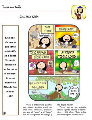 Teresa nos habla 
SÓLO DIOS BASTA 
Frente a tantos males que afec- tan a nuestra sociedad actual, mu- chos viven estresados, preocupa- dos por el “tener” y el “hacer”, con el consiguiente desasosiego y 
Esta poe- sía, con la que tanto se identifi- ca a Santa 
Teresa, la llevaba en su breviario al momen- to de su muerte en Alba de Tor- mes en 1582. 
falta de paz interior. 
Teresa nos da una solución siempre vigente, además de econó- mica y 100% eficaz: “Quien a Dios tiene nada le falta. Sólo Dios basta”. 
  