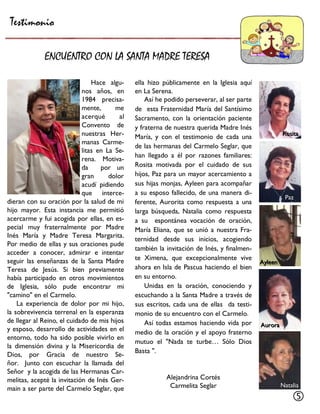 Hace algu- nos años, en 1984 precisa- mente, me acerqué al Convento de nuestras Her- manas Carme- litas en La Se- rena. Motiva- da por un gran dolor acudí pidiendo que interce- dieran con su oración por la salud de mi hijo mayor. Esta instancia me permitió acercarme y fui acogida por ellas, en es- pecial muy fraternalmente por Madre Inés María y Madre Teresa Margarita. Por medio de ellas y sus oraciones pude acceder a conocer, admirar e intentar seguir las enseñanzas de la Santa Madre Teresa de Jesús. Si bien previamente había participado en otros movimientos de Iglesia, sólo pude encontrar mi "camino" en el Carmelo. 
La experiencia de dolor por mi hijo, la sobrevivencia terrenal en la esperanza de llegar al Reino, el cuidado de mis hijos y esposo, desarrollo de actividades en el entorno, todo ha sido posible vivirlo en la dimensión divina y la Misericordia de Dios, por Gracia de nuestro Se- ñor. Junto con escuchar la llamada del Señor y la acogida de las Hermanas Car- melitas, acepté la invitación de Inés Ger- main a ser parte del Carmelo Seglar, que 
ella hizo públicamente en la Iglesia aquí en La Serena. 
Así he podido perseverar, al ser parte de esta Fraternidad María del Santísimo Sacramento, con la orientación paciente y fraterna de nuestra querida Madre Inés María, y con el testimonio de cada una de las hermanas del Carmelo Seglar, que han llegado a él por razones familiares: Rosita motivada por el cuidado de sus hijos, Paz para un mayor acercamiento a sus hijas monjas, Ayleen para acompañar a su esposo fallecido, de una manera di- ferente, Aurorita como respuesta a una larga búsqueda, Natalia como respuesta a su espontánea vocación de oración, María Eliana, que se unió a nuestra Fra- ternidad desde sus inicios, acogiendo también la invitación de Inés, y finalmen- te Ximena, que excepcionalmente vive ahora en Isla de Pascua haciendo el bien en su entorno. 
Unidas en la oración, conociendo y escuchando a la Santa Madre a través de sus escritos, cada una de ellas da testi- monio de su encuentro con el Carmelo. 
Así todas estamos haciendo vida por medio de la oración y el apoyo fraterno mutuo el "Nada te turbe… Sólo Dios Basta ". 
Alejandrina Cortés 
Carmelita Seglar 
Testimonio 
ENCUENTRO CON LA SANTA MADRE TERESA 
 
RositaRosita 
PazPaz 
AyleenAyleen 
AuroraAurora 
NataliaNatalia  