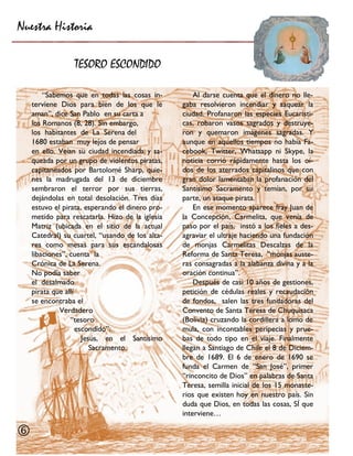 Nuestra Historia 
TESORO ESCONDIDO 
 
Al darse cuenta que el dinero no lle- gaba resolvieron incendiar y saquear la ciudad. Profanaron las especies Eucarísti- cas, robaron vasos sagrados y destruye- ron y quemaron imágenes sagradas. Y aunque en aquellos tiempos no había Fa- cebook, Twitter, Whatsapp ni Skype, la noticia corrió rápidamente hasta los oí- dos de los aterrados capitalinos que con gran dolor lamentaban la profanación del Santísimo Sacramento y temían, por su parte, un ataque pirata. 
En ese momento aparece fray Juan de la Concepción, Carmelita, que venía de paso por el país, instó a los fieles a des- agraviar el ultraje haciendo una fundación de monjas Carmelitas Descalzas de la Reforma de Santa Teresa, “monjas auste- ras consagradas a la alabanza divina y a la oración continua”. 
Después de casi 10 años de gestiones, petición de cédulas reales y recaudación de fondos, salen las tres fundadoras del Convento de Santa Teresa de Chuquisaca (Bolivia) cruzando la cordillera a lomo de mula, con incontables peripecias y prue- bas de todo tipo en el viaje. Finalmente llegan a Santiago de Chile el 8 de Diciem- bre de 1689. El 6 de enero de 1690 se funda el Carmen de “San José”, primer “rinconcito de Dios” en palabras de Santa Teresa, semilla inicial de los 15 monaste- rios que existen hoy en nuestro país. Sin duda que Dios, en todas las cosas, SÍ que interviene… 
“Sabemos que en todas las cosas in- terviene Dios para bien de los que le aman”, dice San Pablo en su carta a 
los Romanos (8, 28). Sin embargo, 
los habitantes de La Serena del 
1680 estaban muy lejos de pensar 
en ello. Veían su ciudad incendiada y sa- queada por un grupo de violentos piratas, capitaneados por Bartolomé Sharp, quie- nes la madrugada del 13 de diciembre sembraron el terror por sus tierras, dejándolas en total desolación. Tres días estuvo el pirata, esperando el dinero pro- metido para rescatarla. Hizo de la iglesia Matriz (ubicada en el sitio de la actual Catedral) su cuartel, “usando de los alta- res como mesas para sus escandalosas libaciones”, cuenta la 
Crónica de La Serena. 
No podía saber 
el desalmado 
pirata que allí 
se encontraba el 
Verdadero 
“tesoro escondido”: 
Jesús, en el Santísimo Sacramento.  