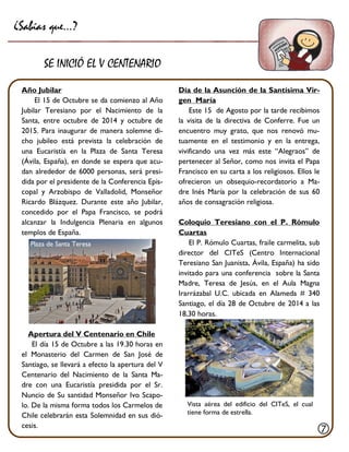 Día de la Asunción de la Santísima Vir- gen María 
Este 15 de Agosto por la tarde recibimos la visita de la directiva de Conferre. Fue un encuentro muy grato, que nos renovó mu- tuamente en el testimonio y en la entrega, vivificando una vez más este “Alegraos” de pertenecer al Señor, como nos invita el Papa Francisco en su carta a los religiosos. Ellos le ofrecieron un obsequio-recordatorio a Ma- dre Inés María por la celebración de sus 60 años de consagración religiosa. 
Coloquio Teresiano con el P. Rómulo Cuartas 
El P. Rómulo Cuartas, fraile carmelita, sub director del CITeS (Centro Internacional Teresiano San Juanista, Ávila, España) ha sido invitado para una conferencia sobre la Santa Madre, Teresa de Jesús, en el Aula Magna Irarrázabal U.C. ubicada en Alameda # 340 Santiago, el día 28 de Octubre de 2014 a las 18,30 horas. 
Año Jubilar 
El 15 de Octubre se da comienzo al Año Jubilar Teresiano por el Nacimiento de la Santa, entre octubre de 2014 y octubre de 2015. Para inaugurar de manera solemne di- cho jubileo está prevista la celebración de una Eucaristía en la Plaza de Santa Teresa (Ávila, España), en donde se espera que acu- dan alrededor de 6000 personas, será presi- dida por el presidente de la Conferencia Epis- copal y Arzobispo de Valladolid, Monseñor Ricardo Blázquez. Durante este año Jubilar, concedido por el Papa Francisco, se podrá alcanzar la Indulgencia Plenaria en algunos templos de España. 
Apertura del V Centenario en Chile 
El día 15 de Octubre a las 19.30 horas en el Monasterio del Carmen de San José de Santiago, se llevará a efecto la apertura del V Centenario del Nacimiento de la Santa Ma- dre con una Eucaristía presidida por el Sr. Nuncio de Su santidad Monseñor Ivo Scapo- lo. De la misma forma todos los Carmelos de Chile celebrarán esta Solemnidad en sus dió- cesis. 
¿Sabías que…? 
SE INICIÓ EL V CENTENARIO 
 
Plaza de Santa Teresa 
Vista aérea del edificio del CITeS, el cual tiene forma de estrella.  