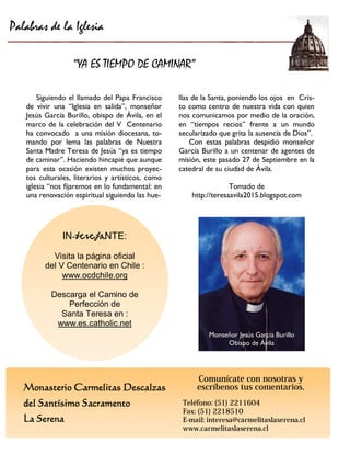Monasterio Carmelitas Descalzas 
del Santísimo Sacramento 
La Serena 
IN-teresaNTE: 
Visita la página oficial 
del V Centenario en Chile : 
www.ocdchile.org 
Descarga el Camino de Perfección de 
Santa Teresa en : 
www.es.catholic.net 
Siguiendo el llamado del Papa Francisco de vivir una “Iglesia en salida”, monseñor Jesús García Burillo, obispo de Ávila, en el marco de la celebración del V Centenario ha convocado a una misión diocesana, to- mando por lema las palabras de Nuestra Santa Madre Teresa de Jesús “ya es tiempo de caminar”. Haciendo hincapié que aunque para esta ocasión existen muchos proyec- tos culturales, literarios y artísticos, como iglesia “nos fijaremos en lo fundamental: en una renovación espiritual siguiendo las hue- 
Palabras de la Iglesia 
“YA ES TIEMPO DE CAMINAR” 
llas de la Santa, poniendo los ojos en Cris- to como centro de nuestra vida con quien nos comunicamos por medio de la oración, en “tiempos recios” frente a un mundo secularizado que grita la ausencia de Dios”. 
Con estas palabras despidió monseñor García Burillo a un centenar de agentes de misión, este pasado 27 de Septiembre en la catedral de su ciudad de Ávila. 
Tomado de 
http://teresaavila2015.blogspot.com 
Monseñor BurilloMonseñor Jesús García Burillo 
Obispo ÁvilaObispo de Ávila 
