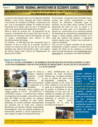CENTRO REGIONAL UNIVERSITARIO DE OCCIDENTE (CUROC)Página 3
Si desea publicar información en este boletín, comuníquese con la Lic. Linda María Cortés, en la unidad de Comunicaciones y Editorial
DVUS-CUROC o escriba al correo linda.cortes@unah.edu.hn
La Doctora Elyn Romero junto con los Ingenieros Maribel
Medina y Juan Torres, docentes del Centro Regional
Universitario de Occidente (CUROC), comenzaron este
año con su investigación titulada “El estudio del efecto
bactericida de la canela, clavo de olor y el benzoato de
sodio en la conservación del mango jade y el melón”.
Hasta la fecha los avances son la preparación de las
muestras, la destilación de la esencia del clavo de olor y
canela que son necesarias para la investigación, así como
un ensayo microbiológico para conocer la flora
microbiana natural del mango.
No obstante, la dificultad que han encontrado hasta el
momento es que no existe en el mercado nacional el
extracto y/o esencia de clavo de olor, por lo cual se optó
destilarlo; esta labor la han llevado a cabo con el apoyo
del Doctor Francis Díaz Chacón del Departamento de
Química del CUROC.
INICIA PROYECTO DE INVESTIGACION “EL ESTUDIO DEL EFECTO BACTERICIDA DE LA CANELA, CLAVO DE OLOR Y EL BENZOATO DE SODIO
EN LA CONSERVACIÓN DEL MANGO JADE Y EL MELÓN”.
En tal sentido, el Ingeniero Juan Alexander Torres,
expresó que “pronto comenzaremos a hacer
ensayos de laboratorio utilizando cepas de
bacterias, con las cuales vamos a probar el efecto
bactericida del clavo de olor, la canela y el
benzoato de sodio, para ver si funcionan en el
proceso de conservación en los alimentos además
del determinar las características organolépticas del
mango y melón tratados, todavía estamos en la
etapa pre analítica del proyecto y esperamos
mejorar algunas cosas. Estamos muy motivados a
seguir investigando.”
Una vez que se tengan resultados de las pruebas
preliminares se darán a conocer y se dará inicio al
estudio del efecto de las sustancias en mención
sobre las cepas bacterianas como Escherichia coli y
Salmonella sp inoculadas en las frutas estudiadas.
Además, visitaron la
planta procesadora de
Tabaco “La flor de
Copán”, donde
llevaron a cabo por
primera vez el proceso
de catación de puros,
asimismo, conocieron
la maquinaria que se
utiliza en la fabricación
de este producto,
estándares de calidad,
rendimiento, puntos de
críticos de control y el
manejo de desechos
agroindustriales.
Ingeniero Juan Alexander Torres:
“CON LA “LUFFA CILÍNDRICA” SE PODRÍAN HACER MUCHAS INVESTIGACIONES YA QUE
ALGUNOS SUBPRODUCTOS SE CONVIERTEN EN DESECHOS Y NO SE LES DA UTILIDAD EN
LA ACTUALIDAD”
Luego de visitar el
Polígono Industrial
Copaneco, (centro
dedicado a la
explotación del
paste como producto
no tradicional en la
localidad), el
Ingeniero Juan Alexander Torres expresó que
“Según estudios la LUFFA ACUTÁNGULA Y
CILÍNDRICA (paste) se podrían hacer muchas
investigaciones; por ejemplo, acerca del uso de la
parte del follaje de esta planta; sin embargo,
existen estudios científicos en otros países,
publicados en revistas científicas internacionales
que muestran que la Luffa tiene sustancias
beneficiosas que podrían combatir enfermedades
dermatológicas, como por ejemplo problemas de
hemorroides, parásitos y aliviar conjuntivitis; en
otras regiones se aplica el machacado de hojas
y tallos, probablemente por su
contenido de ácido bryonólico.
Mientras que las pepitas (semillas)
que se obtiene del paste tienen
propiedades oleaginosas, con
calidad parecida al del aceite de
Oliva, también la savia del tallo es
usada en la elaboración de cremas
de tocador, el problema es que el
rendimiento es muy poco por la
cantidad de unidades que salen de
esta esponja vegetal, este cultivo no
tradicional se convierte en una
oportunidad para realizar
investigación en la zona de
Occidente de Honduras”.
 