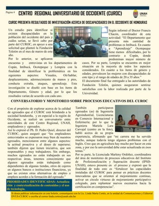 CENTRO REGIONAL UNIVERSITARIO DE OCCIDENTE (CUROC)
Si desea publicar información en este boletín, comuníquese con la Lic. Linda María Cortés, en la unidad de Comunicaciones y Editorial
DVUS-CUROC o escriba al correo linda.cortes@unah.edu.hn
Página 4
También participaron
egresados (as) de Ingeniería
Agroindustrial, Licenciaturas
en Comercio Internacional y
Enfermería; por lo que la
Ingeniera Mariela Lara
Carvajal (centro en la foto),
habló acerca de su propia
experiencia, afirmando que “mi carrera me ha servido
mucho, aunque todavía tengo algunos problemas con el
Inglés. Creo que en agricultura hay mucho por hacer en esta
zona, y por eso la universidad debe estar actualizada en esos
temas.”
Por su parte, la Licenciada Marleny Ordóñez, coordinadora
del área de monitoreo de procesos educativos del Instituto
de Profesionalización y Superación docente (IPSD-
UNAH), estuvo presente en el proceso y expresó que la
finalidad de todo esto es “fortalecer las capacidades
instaladas del CUROC para pensar en prácticas docentes
innovadoras que se orienten al mejoramiento continuo,
activar un círculo virtuoso de mejoramiento participativo
colegiado, para replantear nuevos escenarios hacia la
certificación en competencias”.
CUROC PRESENTA RESULTADOS DE INVESTIGACIÓN ACERCA DE DISCAPACIDADES EN EL OCCIDENTE DE HONDURAS
Según informó el Doctor Francis
Chacón, coordinador de esta
actividad: “El Departamento que
presenta más cantidad de
problemas es Intibucá. En cuanto
a “Aprendizaje” Ocotepeque
tiene menos dificultades, por lo
contrario a Copán, donde
predominan mayor número de
casos. Por su parte, Lempira se encuentra en mejor
situación en la mayoría de todos los aspectos
considerados. En cuanto a los ítems de género y
edades, prevalecen las mujeres con discapacidades de
este tipo y el rango de edades de 20 a 35 años.”
El documento final fue entregado a las autoridades de
Fundación Teletón, quienes aseguraron sentirse
satisfechas con la labor realizada por parte de la
Universidad.
Un estudio para identificar si
existen discapacidades en la
población del occidente del país y
cuáles serían, se llevó cabo por
parte del CUROC, en apoyo a una
solicitud que planteó la Fundación
Teletón en el mes de marzo de este
año.
Por lo anterior, se aplicaron
encuestas y entrevistas en los departamentos de
Copán, Intibucá, Ocotepeque y Lempira con la
finalidad de identificar la problemática en los
siguientes aspectos: Visuales, Oír/hablar,
desplazamiento, adormecimiento de manos y pies,
conducta extraña, ataques, aprendizaje. Esta
investigación se diseñó con base en los ítems de
Departamento, Género y edad, por lo que los
resultados varían de acuerdo con cada uno.
CONVERSATORIO Y MONITOREO SOBRE PROCESOS EDUCATIVOS DEL CUROC
Con el propósito de explorar acerca de la calidad
de egresados que el CUROC está brindando a la
sociedad hondureña, y en especial a la región de
Occidente, se realizó un conversatorio entre
autoridades de este Centro Regional, UNAH,
empleadores y egresados.
Así lo expresó el Ph. D. Pedro Quiel, director del
CUROC, quien aseguró que “los empleadores
entrevistados se expresaron muy bien de nuestros
egresados, mencionaron entre algunos aspectos:
la actitud proactiva y el deseo de superarse;
también dijeron que tienen iniciativa, que son
responsables y muy trabajadores. Sin embargo,
muchos egresados no están trabajando en sus
respectivas áreas, tenemos conocimiento que
algunos egresados están trabajando como
dependientes de algunas tiendas, otros de cajeros
en algunos bancos o instituciones financieras, ya
que no existen otras alternativas de empleo o
empleos acordes a la formación del egresado.”
PRIORIDADES IDENTIFICADAS: Actualiza-
ción y contextualización de contenidos y el uso
de tecnología.
 