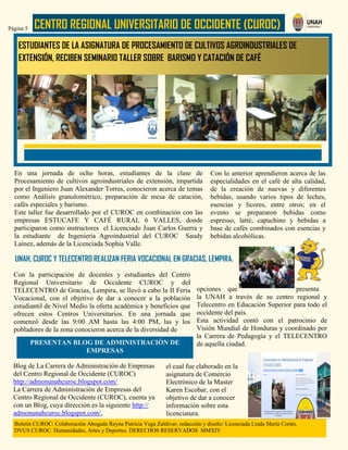 CENTRO REGIONAL UNIVERSITARIO DE OCCIDENTE (CUROC)Página 5
Boletín CUROC: Colaboración Abogada Reyna Patricia Vega Zaldívar; redacción y diseño: Licenciada Linda María Cortés.
DVUS CUROC. Humanidades, Artes y Deportes. DERECHOS RESERVADOS MMXIV
Con la participación de docentes y estudiantes del Centro
Regional Universitario de Occidente CUROC y del
TELECENTRO de Gracias, Lempira, se llevó a cabo la II Feria
Vocacional, con el objetivo de dar a conocer a la población
estudiantil de Nivel Medio la oferta académica y beneficios que
ofrecen estos Centros Universitarios. En una jornada que
comenzó desde las 9:00 AM hasta las 4:00 PM, las y los
pobladores de la zona conocieron acerca de la diversidad de
Con lo anterior aprendieron acerca de las
especialidades en el café de alta calidad,
de la creación de nuevas y diferentes
bebidas, usando varios tipos de leches,
esencias y licores, entre otros; en el
evento se prepararon bebidas como
espresso, latté, capuchino y bebidas a
base de cafés combinados con esencias y
bebidas alcohólicas.
En una jornada de ocho horas, estudiantes de la clase de
Procesamiento de cultivos agroindustriales de extensión, impartida
por el Ingeniero Juan Alexander Torres, conocieron acerca de temas
como Análisis granulométrico, preparación de mesa de catación,
cafés especiales y barismo.
Este taller fue desarrollado por el CUROC en combinación con las
empresas ESTUCAFE Y CAFÉ RURAL 6 VALLES, donde
participaron como instructores el Licenciado Juan Carlos Guerra y
la estudiante de Ingeniería Agroindustrial del CUROC Saudy
Laínez, además de la Licenciada Sophía Valle.
ESTUDIANTES DE LA ASIGNATURA DE PROCESAMIENTO DE CULTIVOS AGROINDUSTRIALES DE
EXTENSIÓN, RECIBEN SEMINARIO TALLER SOBRE BARISMO Y CATACIÓN DE CAFÉ
UNAH, CUROC Y TELECENTRO REALIZAN FERIA VOCACIONAL EN GRACIAS, LEMPIRA.
PRESENTAN BLOG DE ADMINISTRACIÓN DE
EMPRESAS
opciones que presenta
la UNAH a través de su centro regional y
Telecentro en Educación Superior para todo el
occidente del país.
Esta actividad contó con el patrocinio de
Visión Mundial de Honduras y coordinado por
la Carrera de Pedagogía y el TELECENTRO
de aquella ciudad.
Blog de La Carrera de Administración de Empresas
del Centro Regional de Occidente (CUROC)
http://admonunahcuroc.blogspot.com/
La Carrera de Administración de Empresas del
Centro Regional de Occidente (CUROC), cuenta ya
con un Blog, cuya dirección es la siguiente http://
admonunahcuroc.blogspot.com/,
el cual fue elaborado en la
asignatura de Comercio
Electrónico de la Master
Karen Escobar, con el
objetivo de dar a conocer
información sobre esta
licenciatura.
 