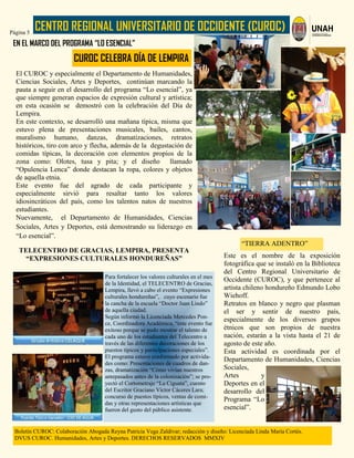 CENTRO REGIONAL UNIVERSITARIO DE OCCIDENTE (CUROC)Página 5
Boletín CUROC: Colaboración Abogada Reyna Patricia Vega Zaldívar; redacción y diseño: Licenciada Linda María Cortés.
DVUS CUROC. Humanidades, Artes y Deportes. DERECHOS RESERVADOS MMXIV
Este es el nombre de la exposición
fotográfica que se instaló en la Biblioteca
del Centro Regional Universitario de
Occidente (CUROC), y que pertenece al
artista chileno hondureño Edmundo Lobo
Wiehoff.
Retratos en blanco y negro que plasman
el ser y sentir de nuestro país,
especialmente de los diversos grupos
étnicos que son propios de nuestra
nación, estarán a la vista hasta el 21 de
agosto de este año.
Esta actividad es coordinada por el
Departamento de Humanidades, Ciencias
Sociales,
Artes y
Deportes en el
desarrollo del
Programa “Lo
esencial”.
EN EL MARCO DEL PROGRAMA “LO ESENCIAL”
El CUROC y especialmente el Departamento de Humanidades,
Ciencias Sociales, Artes y Deportes, continúan marcando la
pauta a seguir en el desarrollo del programa “Lo esencial”, ya
que siempre generan espacios de expresión cultural y artística;
en esta ocasión se demostró con la celebración del Día de
Lempira.
En este contexto, se desarrolló una mañana típica, misma que
estuvo plena de presentaciones musicales, bailes, cantos,
muralismo humano, danzas, dramatizaciones, retratos
históricos, tiro con arco y flecha, además de la degustación de
comidas típicas, la decoración con elementos propios de la
zona como: Olotes, tusa y pita; y el diseño llamado
“Opulencia Lenca” donde destacan la ropa, colores y objetos
de aquella etnia.
Este evento fue del agrado de cada participante y
especialmente sirvió para resaltar tanto los valores
idiosincráticos del país, como los talentos natos de nuestros
estudiantes.
Nuevamente, el Departamento de Humanidades, Ciencias
Sociales, Artes y Deportes, está demostrando su liderazgo en
“Lo esencial”.
Para fortalecer los valores culturales en el mes
de la Identidad, el TELECENTRO de Gracias,
Lempira, llevó a cabo el evento “Expresiones
culturales hondureñas”, cuyo escenario fue
la cancha de la escuela “Doctor Juan Lindo”
de aquella ciudad.
Según informó la Licenciada Mercedes Pon-
ce, Coordinadora Académica, “este evento fue
exitoso porque se pudo mostrar el talento de
cada uno de los estudiantes del Telecentro a
través de las diferentes decoraciones de los
puestos típicos y participaciones especiales”.
El programa estuvo conformado por activida-
des como: Presentaciones de cuadros de dan-
zas, dramatización “Cómo vivían nuestros
antepasados antes de la colonización”; se pro-
yectó el Cortometraje “La Ciguata”, cuento
del Escritor Graciano Víctor Cáceres Lara;
concurso de puestos típicos, ventas de comi-
das y otras representaciones artísticas que
fueron del gusto del público asistente.
TELECENTRO DE GRACIAS, LEMPIRA, PRESENTA
“EXPRESIONES CULTURALES HONDUREÑAS”
“TIERRA ADENTRO”
CUROC CELEBRA DÍA DE LEMPIRA
 