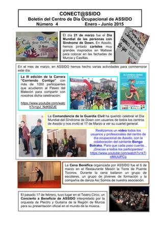 CONECT@SSIDO
Boletín del Centro de Día Ocupacional de ASSIDO
Número 4 Enero - Junio 2015
El pasado 17 de febrero, tuvo lugar en el Teatro Circo, un
Concierto a Beneficio de ASSIDO interpretado por la
orquesta de Plectro y Guitarra de la Región de Murcia
para su presentación oficial en el mundo de la música.
En el mes de marzo, en ASSIDO hemos hecho varias actividades para conmemorar
este día:
El día 21 de marzo fue el Día
Mundial de las personas con
Síndrome de Down. En Assido,
hemos pintado carteles muy
grandes inspirados en Matisse
para colocar en las fachadas de
Murcia y Casillas.
La Cena Benéfica organizada por ASSIDO fue el 6 de
marzo en el Restaurante Mesón la Torre de Puente
Tocinos. Durante la cena bailaron un grupo de
escolares, un grupo de jóvenes de formación y la
compañía de danza Así Somos de nuestra asociación.
La III edición de la Carrera
“Corriendo Contigo” con
más de 1000 participantes
que acudieron al Paseo del
Malecón para compartir con
nosotros dicha celebración.
https://www.youtube.com/watc
h?v=jpJ_NdK8ZJE
La Comandancia de la Guardia Civil ha querido celebrar el Día
Mundial del Síndrome de Down con usuarios de todos los centros
de Assido y nos invitó el 17 de Marzo a ver su cuartel general.
Realizamos un video todos los
usuarios y profesionales del centro de
día ocupacional de Assido, con la
colaboración del cantante Bongo
Botrako. Para que cada paso cuente...
¡Gracias a todos los participantes!
https://www.youtube.com/watch?v=kTi
nMIUUPCg
 