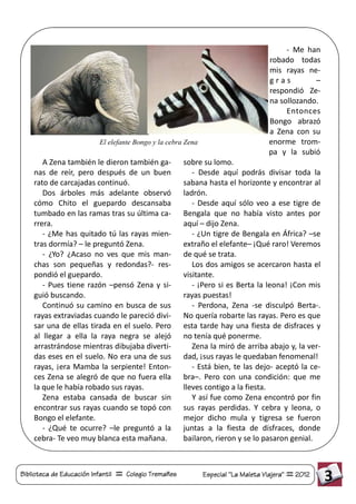 - Me han
                                                                                     robado todas
                                                                                     mis rayas ne-
                                                                                     gras         –
                                                                                     respondió Ze-
                                                                                     na sollozando.
                                                                                          Entonces
                                                                                     Bongo abrazó
                                                                                     a Zena con su
                           El elefante Bongo y la cebra Zena                         enorme trom-
                                                                                     pa y la subió
       A Zena también le dieron también ga-            sobre su lomo.
    nas de reír, pero después de un buen                  - Desde aquí podrás divisar toda la
    rato de carcajadas continuó.                       sabana hasta el horizonte y encontrar al
       Dos árboles más adelante observó                ladrón.
    cómo Chito el guepardo descansaba                     - Desde aquí sólo veo a ese tigre de
    tumbado en las ramas tras su última ca-            Bengala que no había visto antes por
    rrera.                                             aquí – dijo Zena.
       - ¿Me has quitado tú las rayas mien-               - ¿Un tigre de Bengala en África? –se
    tras dormía? – le preguntó Zena.                   extraño el elefante– ¡Qué raro! Veremos
       - ¿Yo? ¿Acaso no ves que mis man-               de qué se trata.
    chas son pequeñas y redondas?- res-                   Los dos amigos se acercaron hasta el
    pondió el guepardo.                                visitante.
       - Pues tiene razón –pensó Zena y si-               - ¡Pero si es Berta la leona! ¡Con mis
    guió buscando.                                     rayas puestas!
       Continuó su camino en busca de sus                 - Perdona, Zena -se disculpó Berta-.
    rayas extraviadas cuando le pareció divi-          No quería robarte las rayas. Pero es que
    sar una de ellas tirada en el suelo. Pero          esta tarde hay una fiesta de disfraces y
    al llegar a ella la raya negra se alejó            no tenía qué ponerme.
    arrastrándose mientras dibujaba diverti-              Zena la miró de arriba abajo y, la ver-
    das eses en el suelo. No era una de sus            dad, ¡sus rayas le quedaban fenomenal!
    rayas, ¡era Mamba la serpiente! Enton-                - Está bien, te las dejo- aceptó la ce-
    ces Zena se alegró de que no fuera ella            bra–. Pero con una condición: que me
    la que le había robado sus rayas.                  lleves contigo a la fiesta.
       Zena estaba cansada de buscar sin                  Y así fue como Zena encontró por fin
    encontrar sus rayas cuando se topó con             sus rayas perdidas. Y cebra y leona, o
    Bongo el elefante.                                 mejor dicho mula y tigresa se fueron
       - ¿Qué te ocurre? –le preguntó a la             juntas a la fiesta de disfraces, donde
    cebra- Te veo muy blanca esta mañana.              bailaron, rieron y se lo pasaron genial.



Biblioteca de Educación Infantil   Colegio Tremañes            Especial "La Maleta Viajera"   2012    3
 