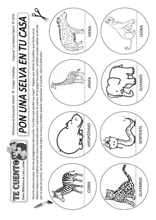 Biblioteca de Educación Infantil    Colegio Tremañes      Especial "La Maleta Viajera"    2012




Recorta estos círculos. Son los protagonistas del cuento “La cebra que perdió sus rayas”. Pégales por detrás los palitos que tienes en la
Maleta Viajera y así podrás usarlos como marionetas para representar el cuento. Si no pegas los palitos, también puedes doblar el círculo
por la raya de puntos, así se sostendrá solo sobre la mesa y también podrás representar el cuento. ¡Que lo disfrutes!




     CEBRA                               HIPOPÓTAMO                                    JIRAFA                                  HIENA




  GUEPARDO                                 SERPIENTE                                 ELEFANTE                                  LEONA
 