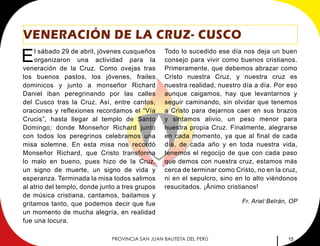15PROVINCIA SAN JUAN BAUTISTA DEL PERÚ
VENERACIÓN DE LA CRUZ- CUSCO
El sábado 29 de abril, jóvenes cusqueños
organizaron una actividad para la
veneración de la Cruz. Como ovejas tras
los buenos pastos, los jóvenes, frailes
dominicos y junto a monseñor Richard
Daniel iban peregrinando por las calles
del Cusco tras la Cruz. Así, entre cantos,
oraciones y reflexiones recordamos el “Vía
Crucis”, hasta llegar al templo de Santo
Domingo; donde Monseñor Richard junto
con todos los peregrinos celebramos una
misa solemne. En esta misa nos recordó
Monseñor Richard, que Cristo transforma
lo malo en bueno, pues hizo de la Cruz,
un signo de muerte, un signo de vida y
esperanza. Terminada la misa todos salimos
al atrio del templo, donde junto a tres grupos
de música cristiana, cantamos, bailamos y
gritamos tanto, que podemos decir que fue
un momento de mucha alegría, en realidad
fue una locura.
Todo lo sucedido ese día nos deja un buen
consejo para vivir como buenos cristianos.
Primeramente, que debemos abrazar como
Cristo nuestra Cruz, y nuestra cruz es
nuestra realidad, nuestro día a día. Por eso
aunque caigamos, hay que levantarnos y
seguir caminando, sin olvidar que tenemos
a Cristo para dejarnos caer en sus brazos
y sintamos alivio, un peso menor para
nuestra propia Cruz. Finalmente, alegrarse
en cada momento, ya que al final de cada
día, de cada año y en toda nuestra vida,
tenemos el regocijo de que con cada paso
que demos con nuestra cruz, estamos más
cerca de terminar como Cristo, no en la cruz,
ni en el sepulcro, sino en lo alto viéndonos
resucitados. ¡Ánimo cristianos!
Fr. Ariel Belrán, OP
 