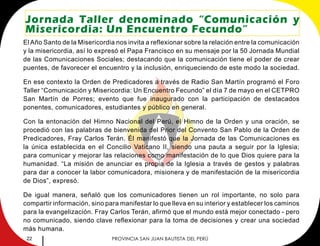 22 PROVINCIA SAN JUAN BAUTISTA DEL PERÚ
Jornada Taller denominado “Comunicación y
Misericordia: Un Encuentro Fecundo”
El Año Santo de la Misericordia nos invita a reflexionar sobre la relación entre la comunicación
y la misericordia, así lo expresó el Papa Francisco en su mensaje por la 50 Jornada Mundial
de las Comunicaciones Sociales; destacando que la comunicación tiene el poder de crear
puentes, de favorecer el encuentro y la inclusión, enriqueciendo de este modo la sociedad.
En ese contexto la Orden de Predicadores a través de Radio San Martín programó el Foro
Taller “Comunicación y Misericordia: Un Encuentro Fecundo” el día 7 de mayo en el CETPRO
San Martín de Porres; evento que fue inaugurado con la participación de destacados
ponentes, comunicadores, estudiantes y público en general.
Con la entonación del Himno Nacional del Perú, el Himno de la Orden y una oración, se
procedió con las palabras de bienvenida del Prior del Convento San Pablo de la Orden de
Predicadores, Fray Carlos Terán. Él manifestó que la Jornada de las Comunicaciones es
la única establecida en el Concilio Vaticano II, siendo una pauta a seguir por la Iglesia;
para comunicar y mejorar las relaciones como manifestación de lo que Dios quiere para la
humanidad. “La misión de anunciar es propia de la Iglesia a través de gestos y palabras
para dar a conocer la labor comunicadora, misionera y de manifestación de la misericordia
de Dios”, expresó.
De igual manera, señaló que los comunicadores tienen un rol importante, no solo para
compartir información, sino para manifestar lo que lleva en su interior y establecer los caminos
para la evangelización. Fray Carlos Terán, afirmó que el mundo está mejor conectado - pero
no comunicado, siendo clave reflexionar para la toma de decisiones y crear una sociedad
más humana.
 