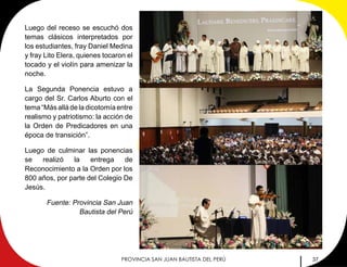 37PROVINCIA SAN JUAN BAUTISTA DEL PERÚ
Luego del receso se escuchó dos
temas clásicos interpretados por
los estudiantes, fray Daniel Medina
y fray Lito Elera, quienes tocaron el
tocado y el violín para amenizar la
noche.
La Segunda Ponencia estuvo a
cargo del Sr. Carlos Aburto con el
tema “Más allá de la dicotomía entre
realismo y patriotismo: la acción de
la Orden de Predicadores en una
época de transición”.
Luego de culminar las ponencias
se realizó la entrega de
Reconocimiento a la Orden por los
800 años, por parte del Colegio De
Jesús.
Fuente: Provincia San Juan
Bautista del Perú
 