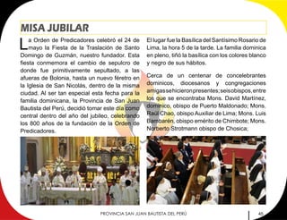 45PROVINCIA SAN JUAN BAUTISTA DEL PERÚ
MISA JUBILAR
La Orden de Predicadores celebró el 24 de
mayo la Fiesta de la Traslación de Santo
Domingo de Guzmán, nuestro fundador. Esta
fiesta conmemora el cambio de sepulcro de
donde fue primitivamente sepultado, a las
afueras de Bolonia, hasta un nuevo féretro en
la Iglesia de San Nicolás, dentro de la misma
ciudad. Al ser tan especial esta fecha para la
familia dominicana, la Provincia de San Juan
Bautista del Perú, decidió tomar este día como
central dentro del año del jubileo, celebrando
los 800 años de la fundación de la Orden de
Predicadores.
El lugar fue la Basílica del Santísimo Rosario de
Lima, la hora 5 de la tarde. La familia dominica
en pleno, tiñó la basílica con los colores blanco
y negro de sus hábitos.
Cerca de un centenar de concelebrantes
dominicos, diocesanos y congregaciones
amigassehicieronpresentes;seisobispos,entre
los que se encontraba Mons. David Martínez,
dominico, obispo de Puerto Maldonado; Mons.
Raúl Chao, obispo Auxiliar de Lima; Mons. Luis
Bambarén, obispo emérito de Chimbote; Mons.
Norberto Strotmann obispo de Chosica; 		
 
