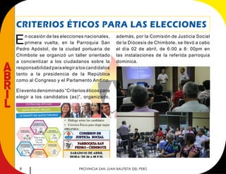 8 PROVINCIA SAN JUAN BAUTISTA DEL PERÚ
A
B
R
I
L
CRITERIOS ÉTICOS PARA LAS ELECCIONES
En ocasión de las elecciones nacionales,
primera vuelta, en la Parroquia San
Pedro Apóstol, de la ciudad portuaria de
Chimbote se organizó un taller orientado
a concientizar a los ciudadanos sobre la
responsabilidad para elegir a los candidatos
tanto a la presidencia de la República
como al Congreso y el Parlamento Andino.
El evento denominado “Criterios éticos para
elegir a los candidatos (as)”, organizado,
además, por la Comisión de Justicia Social
de la Diócesis de Chimbote, se llevó a cabo
el día 02 de abril, de 6:00 a 8: 00pm en
las instalaciones de la referida parroquia
dominica.
 