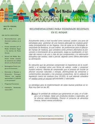 E N E S T A E D I C I Ó N :
 Recomendaciones para
disminuir residuos en el
hogar.
 Cortos animados por el
Medio Ambiente llegan
a los barrios de Punta
Arenas.
 Seremi del Medio Am-
biente instala estación
de monitoreo de calidad
del aire en Punta Arenas
 Reinauguran Punto Lim-
pio en la Costanera.
 Entrevista a Rossana y
Alejandra Venegas:
“Damos una segunda
oportunidad al material
y a las personas”
 Preguntas Frecuentes.
 Calendario Ambiental,
marzo 2017.
Boletín Seremi del Medio Ambiente
Región de Magallanes y Antártica Chilena
Haz click y entérate de las últimas novedades de la Seremi del Medio Ambiente Región de Magallanes y Antártica Chilena
http://portal.mma.gob.cl/region-de-magallanes/
Actualmente tanto a nivel mundial como nacional, existen una serie de
estrategias para gestionar de una manera adecuada los residuos gene-
rados principalmente en los hogares. Una de estas es la Estrategia Je-
rarquizada de Residuos, la cual ordena las preferencias para el adecua-
do manejo de residuos, que considera como primera alternativa la pre-
vención o minimización de su generación, luego su reutilización, el reci-
claje del mismo o de uno o más de sus componentes y la valorización
energética del residuo, total o parcial, dejando como última alternativa
su eliminación.
Es relevante que las personas comprendan la importancia de la reutili-
zación y el reciclaje como una forma de valorar, cuidar y preservar
nuestro entorno. Además de comprender que el proceso de reciclar se
ahorran recursos naturales y energía, disminuyendo las emisiones y
contaminantes asociados a los procesos productivos. Así lo estipula la
legislación marco de residuos (Ley 20.920), la cual además considera
un residuo como un recurso aprovechable y valorizable.
La estrategia para la implementación de estas buenas prácticas se re-
fleja muy bien en las 3R:
Reducir la cantidad de residuos que generamos en casa, en el cole-
gio o en el trabajo. Optar por productos locales o regionales, así
se ahorran sobre-embalajes, Priorice el consumo de alimentos
frescos, tienen menos envoltorios.
RECOMENDACIONES PARA DISMINUIR RESIDUOS
EN EL HOGAR
B O L E T Í N M E N S U A L
A Ñ O I , N ° 6
 