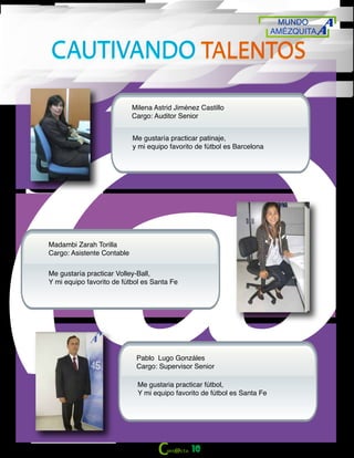 MUNDO
AMÉZQUITA
10
CAUTIVANDO TALENTOSCAUTIVANDO TALENTOS
Milena Astrid Jiménez Castillo
Cargo: Auditor Senior
Me gustaría practicar patinaje,
y mi equipo favorito de fútbol es Barcelona
Madambi Zarah Torilla
Cargo: Asistente Contable
Me gustaría practicar Volley-Ball,
Y mi equipo favorito de fútbol es Santa Fe
Pablo Lugo Gonzáles
Cargo: Supervisor Senior
Me gustaria practicar fútbol,
Y mi equipo favorito de fútbol es Santa Fe
 