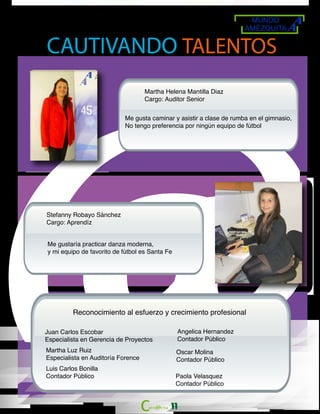 MUNDO
AMÉZQUITA
11
CAUTIVANDO TALENTOS
Martha Helena Mantilla Diaz
Cargo: Auditor Senior
Me gusta caminar y asistir a clase de rumba en el gimnasio,
No tengo preferencia por ningún equipo de fútbol
Stefanny Robayo Sánchez
Cargo: Aprendíz
Me gustaría practicar danza moderna,
y mi equipo de favorito de fútbol es Santa Fe
Reconocimiento al esfuerzo y crecimiento profesional
Juan Carlos Escobar
Especialista en Gerencia de Proyectos
Angelica Hernandez
Contador Público
Martha Luz Ruiz
Especialista en Auditoría Forence
Oscar Molina
Contador Público
Luis Carlos Bonilla
Contador Público Paola Velasquez
Contador Público
 