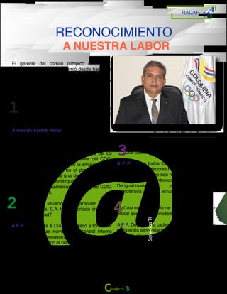 RADAR
RECONOCIMIENTO
A NUESTRA LABOR
Armando Farfan Peña
Gerente Comité Olímpico Colombiano
El gerente del comité olímpico colombiano
Armando Farfán, quien asumió desde hace dos
meses la gerencia nos acompañó en una entre-
vista y opino acerca de la participación del
equipo de Amézquita desde su labor.
¿Cuéntenos cómo ha sido su experiencia con la
Firma Amézquita & Cía.S.A., y qué fortalezas
destacaría?
Armando Farfan Peña:
Aunque mi experiencia ha sido corta, tengo la
percepción de la calidad del trabajo que han
venido desempeñando. Para destacar entre sus
fortalezas, la rigurosidad en el análisis de los
detalles de la información financiera del COC,
factor que inspira confianza en la empresa. Otra
fortaleza de Amézquita es el profesionalismo
representado en cada una de sus revisiones.
Por esas razones, Amézquita & Cía., ha sido
ratificada por las asambleas generales del COC,
en los últimos años.
¿Existe alguna situación en particular donde
Amézquita & Cía. S.A. haya aportado en el pro-
ceso de la entidad?
A F P: Amézquita & Cía ha ayudado a fortalecer
el respeto por las normas y el control interno
sobre cada una denuestras gestiones. Sus con-
ductas han generado el comienzo de una cultura
de seriedad y responsabilidad en el manejo de
nuestra contabilidad, y proyectar el mejoramiento
continuo de la gestión.
¿Qué destacaría de Nuestro Equipo Humano?
A F P: Como todos los integrantes del equipo
humano son contadores han realizado una tarea
muy profesional que nos ha ayudado a mejorar-
nuestros procesos internos en el tema contable.
De igual manera la disciplina y la seriedad
demostrada en cada actuación.
¿Cuál es su Filosofía de trabajo, y su sello par-
ticular dentro de la entidad?
A F P: Dentro de la cadena contable y financiera,
mi filosofía tiene relación con el logro de los obje-
tivos y la atención a las recomendaciones formu-
ladas por Amézquita & Cía.,como cabeza de la
administración del COC Mi único sello es el res-
peto por las normas, para lograr conducir a un
equipo ganador por siempre.
ServiciosTI
3
 