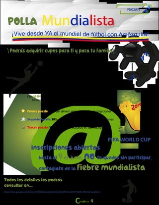 RADAR
POLLA
¡Podras adquirir cupos para ti y para tu familia
En cada partido, los participantes deberán ingresar sus
resultados y dependiendo del marcador la puntuación
se asignará de la siguiente forma: 3 puntos por acertar
el marcador, 1 punto por acertar el resultado.
Con 30.000 pesos, podrás participar en todas las etapas del mundial.
Se premiarán los primeros tres puestos:
Primer puesto: 60% del dinero recogido en las inscripciones
Segundo Puesto: 30% del dinero recogido en las inscripciones
Tercer puesto: 10% del dinero recogido en las inscripciones
Todos los detalles los podras
consultar en....
https://docs.google.com/forms/d/1FiQEduqkXgHm0J5JyOGrWM1Au4ItVfl-960B_DBVzV4/viewform
hasta el 9de junio, no te quedes sin participar,
contagiate de la fiebre mundialista
¡ ¡
inscripciones abiertas
4
Mundialista
 