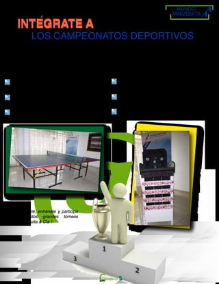 MUNDO
AMÉZQUITA
INTEGRATE AINTEGRATE A
LOS CAMPEONATOS DEPORTIVOS
Campeonato mixto de tennis de mesa
En el mes de Julio de 2014
Torneo de ping - pong en las instalaciones de
la firma.
Las Inscripciones estarán abiertas a partir del
día lunes 16 de junio del 2014.
Se premiarán los 3 primeros puestos.
Campeonato de rana por equipos
En el mes de Agosto de 2014
Torneo de rana en las instalaciones de la
firma
Las Inscripciones estarán abiertas a partir
de día lunes 21 de julio del 2014.
Se premiarán los 3 primeros puestos.
¡Anímate, entrénate y participa
en estos grandes torneos
Amézquita & Cía !
5
 