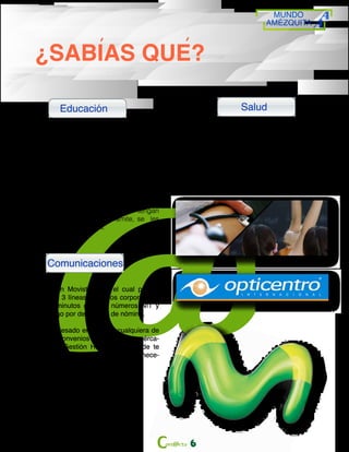 MUNDO
AMÉZQUITA
6
Educación
Comunicaciones
¿SABIAS QUE?
• Amézquita premia tu compromiso, otorgan-
do auxilios educativos para posgrados y
certificaciones.
• Para especializaciones: hasta el 50%
• Para maestrías: Hasta el 60%
• Para certificaciones profesionales: Hasta el
100%
• Para otros estudios que sean considerados
de alto impacto en beneficio de la compañía.
Y además de esto, quienes aún no tengan
tarjeta profesional y hagan el trámite, se les
otorgara un auxilio del 100%.
Salud
•Convenio odontológico con la entidad
Covelli Pimiento, donde puedes disfrutar
de tratamientos odontológicos a precios
especiales y de realizar el pago por des-
cuentos de nomina.
•Convenio con Opticentro, brigadas de
salud visual y descuentos especiales
•Convenio con Movistar, con el cual podrás
adquirir hasta 3 líneas a precios corporativos,
disfrutar de minutos gratis a números NIT y
realizar el pago por descuento de nómina.
•Si estas interesado en adquirir cualquiera de
los auxilios o convenios mencionados, acérca-
te al área de Gestión Humana en donde te
proporcionamos toda la información que nece-
sitas conocer.
 