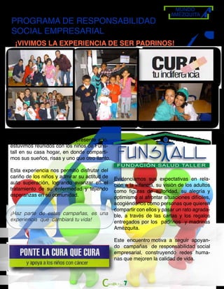MUNDO
AMÉZQUITA
PROGRAMA DE RESPONSABILIDAD
SOCIAL EMPRESARIAL
¡VIVIMOS LA EXPERIENCIA DE SER PADRINOS!
El pasado 28 de marzo del presente año,
estuvimos reunidos con los niños de Funs-
tall en su casa hogar, en donde comparti-
mos sus sueños, risas y uno que otro llanto.
Esta experiencia nos permitió disfrutar del
cariño de los niños y admirar su actitud de
auto superación, logrando avanzar en el
tratamiento de su enfermedad y tejiendo
esperanzas en su comunidad.
¡Haz parte de estas campañas, es una
experiencia que cambiará tu vida!
Evidenciamos sus expectativas en rela-
ción a la infancia, su visión de los adultos
como figuras de autoridad, su alegría y
optimismo al afrontar situaciones difíciles,
acogiéndonos como personas que quieren
compartir con ellos y pasar un rato agrada-
ble, a través de las cartas y los regalos
entregados por los padrinos y madrinas
Amézquita.
Este encuentro motiva a seguir apoyan-
do campañas de responsabilidad social
empresarial, construyendo redes huma-
nas que mejoren la calidad de vida.
7
 