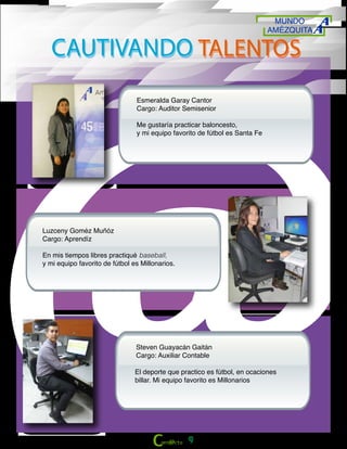 MUNDO
AMÉZQUITA
9
CAUTIVANDO TALENTOSCAUTIVANDO TALENTOS
Esmeralda Garay Cantor
Cargo: Auditor Semisenior
Me gustaría practicar baloncesto,
y mi equipo favorito de fútbol es Santa Fe
Luzceny Goméz Muñóz
Cargo: Aprendíz
En mis tiempos libres practiqué baseball,
y mi equipo favorito de fútbol es Millonarios.
Steven Guayacán Gaitán
Cargo: Auxiliar Contable
El deporte que practico es fútbol, en ocaciones
billar. Mi equipo favorito es Millonarios
 