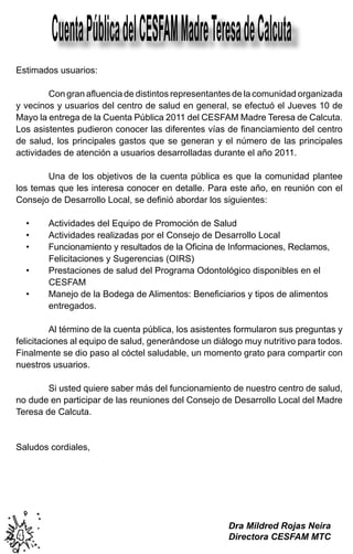 Cuenta Pública del CESFAM Madre Teresa de Calcuta
Estimados usuarios:

	       Con gran afluencia de distintos representantes de la comunidad organizada
y vecinos y usuarios del centro de salud en general, se efectuó el Jueves 10 de
Mayo la entrega de la Cuenta Pública 2011 del CESFAM Madre Teresa de Calcuta.
Los asistentes pudieron conocer las diferentes vías de financiamiento del centro
de salud, los principales gastos que se generan y el número de las principales
actividades de atención a usuarios desarrolladas durante el año 2011.

	       Una de los objetivos de la cuenta pública es que la comunidad plantee
los temas que les interesa conocer en detalle. Para este año, en reunión con el
Consejo de Desarrollo Local, se definió abordar los siguientes:

    •	   Actividades del Equipo de Promoción de Salud
    •	   Actividades realizadas por el Consejo de Desarrollo Local
    •	   Funcionamiento y resultados de la Oficina de Informaciones, Reclamos,     	
         Felicitaciones y Sugerencias (OIRS)
    •	   Prestaciones de salud del Programa Odontológico disponibles en el       	 	
         CESFAM
    •	   Manejo de la Bodega de Alimentos: Beneficiarios y tipos de alimentos  	 	
 	       entregados.

	         Al término de la cuenta pública, los asistentes formularon sus preguntas y
felicitaciones al equipo de salud, generándose un diálogo muy nutritivo para todos.
Finalmente se dio paso al cóctel saludable, un momento grato para compartir con
nuestros usuarios.

	       Si usted quiere saber más del funcionamiento de nuestro centro de salud,
no dude en participar de las reuniones del Consejo de Desarrollo Local del Madre
Teresa de Calcuta.


Saludos cordiales,




                                                      Dra Mildred Rojas Neira
4                                                     Directora CESFAM MTC
 