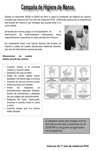 Campaña de Higiene de Manos	
  Desde el miércoles 24/05 al 30/05 se llevó a cabo la campaña de higiene de manos,
  iniciativa de internos de 7mo año de medicina PUC, ¡Infórmate acerca de la importancia

                                                            	
  
  del lavado de manos y las ventajas que puede traer a tu
  comunidad!

  El lavado de manos juega un rol importante 	 en       la
  disminución de enfermedades infecciosas, tema
  especialmente importante en este periodo de invierno.

  Es importante tener una buena técnica del lavado de
  manos y saber en cuales situaciones deberías hacerlo,
  por eso te informamos acerca de esto


Situaciones     en   cuales
debes lavarte las manos:

                                           	
  
    Cuando entras a la consulta
    médica y cuando sales
    Después de usar el baño
    Antes de comer, beber, tomar
    pastillas o te lleves algo a la boca
    Cuando se ven tus manos sucias
    Antes de tocar tus heridas
    Antes      de       realizarte    un
    procedimiento (ejemplo: Diálisis,
    tomas de exámenes) y después
    de que salgas del procedimiento
    Después de toser, estornudar,
    sonarse o cuando tocas tu boca
    o nariz
    Cuando dudes que tus manos
    están limpias


                                                  	
   ¡Cualquier	
  duda	
  que	
  tengas	
  acerca	
  
                                                       del	
  tema	
  acércate	
  a	
  nosotros	
  en	
  el	
  
                                                       CESFAM	
  y	
  con	
  gusto	
  acogeremos	
  
                                                       tus	
  preguntas!	
  
                                                       	
  



                                                      Internos de 7º año de medicina PUC
 
