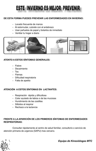 ESTE INVIERNO ES MEJOR PREVENIR
DE ESTA FORMA PUEDES PREVENIR LAS ENFERMEDADES EN INVIERNO:

	        -   Lavado frecuente de manos
	        -   Al estornudar, cubrete con el antebrazo
	        -   Usar pañuelos de papel y botarlos de inmediato
	        -   Ventilar tu hogar a diario




                                                                                        	
  


ATENTO A ESTOS SÍNTOMAS GENERALES:

	        - Fiebre
	        - Decaimiento
	        - Tos
	        - Flemas
	        -   Dificultad respiratoria
	        - Falta de apetito



ATENCIÓN A ESTOS SÍNTOMAS EN LACTANTES:

	        -   Respiración  rápida y dificultosa
	        - Color azulado de labios o de las mucosas
	        - Hundimiento de las costillas
	        - Silbidos al respirar
	        - Rechazo a la lactancia




FRENTE A LA APARICIÓN DE LOS PRIMEROS SÍNTOMAS DE ENFERMEDADES
RESPIRATORIAS:

	        Consultar rápidamente al centro de salud familiar, consultorio o servicio de
atención primaria de urgencia (SAPU) mas cercano.



                                                        Equipo de Kinesiólogas MTC

6
 
