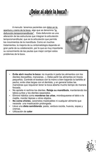 ¿Dolor al abrir la boca?

	        A menudo tenemos pacientes con dolor en la           	
  
apertura y cierre de la boca, algo que se denomina “la
disfunción temporomandibular”. Esta disfunción es una
alteración de las estructuras que integran la articulación
temporomandibular, que es la articulación que permite
los movimientos de la mandíbula. Como en muchos
tratamientos, la mejoría de su sintomatología depende en
gran parte de su colaboración, por lo que es muy importante
su conocimiento de las pautas que mejor corrijan estos
problemas de la boca.




     •   Evite abrir mucho la boca: no muerda ni parta los alimentos con los
         dientes (bocadillos, manzanas...). Debe partir los alimentos en trozos
         pequeños. Controle el bostezo con la mano o bien bajando la barbilla al
         pecho; evite citas largas con el dentista, y en general todas las
         maniobras que requieran tener la boca abierta mucho tiempo de manera
         forzada.
     •   No apriete ni rechine los dientes. Relaje su mandíbula, manteniendo los
         labios juntos y los dientes separados.
     •   Elimine hábitos como morderse las uñas, mordisquearse el labio o la
         mejilla, morder lápices u otros objetos.
     •   No coma chicles, caramelos masticables ni cualquier alimento que
         necesite una masticación prolongada.
     •   Lleve una dieta semiblanda: pasta, verdura cocida, huevos, sopas y
         cremas.
     •   Utilización de calor




                                                                                   7
 