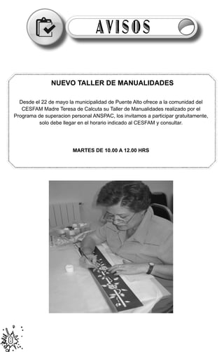 AVISOS

                     NUEVO TALLER DE MANUALIDADES

      Desde el 22 de mayo la municipalidad de Puente Alto ofrece a la comunidad del
       CESFAM Madre Teresa de Calcuta su Taller de Manualidades realizado por el
    Programa de superacion personal ANSPAC, los invitamos a participar gratuitamente,
              solo debe llegar en el horario indicado al CESFAM y consultar.




                            MARTES DE 10.00 A 12.00 HRS




                  	
  

8
 