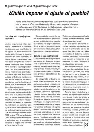 Nadie entre las fracciones empresariales duda que habrá que deva-
luar la moneda. Esta medida que significará mayores ganancias para
las patronales, por el contrario para los trabajadores y el pueblo repre-
sentará un mayor deterioro en las condiciones de vida.
3
Una situación compleja y con-
tradictoria
Mientras preparan sus valijas para
dejar la Casa Rosada, el kirchneris-
mo, tras doce años en el Gobierno,
ha logrado un record histórico en
nuestro país. Entregar el gobierno
y retirarse en forma ordenada y al
mismo tiempo manteniendo una
base social con peso real. Esto no
sucede desde que Juan Domingo
Perón asumió su segunda presiden-
cia en 1952. Ante una situación eco-
nómica relativamente controlada y
un todavía bajo nivel de conflictos
sociales, el Gobierno mantiene un
piso alto de intención de votos y
expectativas para la elección presi-
dencial, aún no teniendo un candi-
dato más propio de peso.
Tras el fracaso del último intento
de arrinconar políticamente al Go-
bierno ante la muerte del fiscal Nis-
man y la marcha ultraderechista del
18 de febrero, los sectores más con-
centrados del poder y el imperialis-
mo, redoblaron sus esfuerzos para
lograr un frente común electoral, ta-
rea en la que lograron avances. La
UCR resolvió su participación en las
PASO junto al PRO y a la Coalición
Cívica. Esta sociedad ultraderechis-
ta estimulada por el imperialismo
yanqui es la elegida para enfrentar
al Frente para la Victoria.
Como desde los centros del po-
der mundial buscan no dejar nada
al azar, también tienen su candida-
to peronista, y el elegido es Daniel
Scioli, al que por supuesto intenta-
rán condicionar más que lo que han
podido hacer con el kirchnerismo.
Camino al post kirchnerismo
Cualquiera sea el nuevo presidente
que asuma en diciembre encabe-
zará un proyecto que profundizará
más aún las políticas de derecha y
antipopulares. Aun así, ese proyec-
to estará condicionado por los doce
años previos y contradictorios del
kirchnerismo
En este período, el Gobierno na-
cional facilitó la ampliación de de-
rechos democráticos y sociales, se
recuperaron niveles de empleo y de
salarios, amplió la cobertura y los
niveles de jubilaciones y pensiones,
y se hizo fuerte en las políticas asis-
tenciales. Pero a la vez, el mismo
Gobierno se sostiene en acuerdos
estratégicos con las grandes multina-
cionales extractivistas (en la minería
y el petróleo, en la soja y la agroin-
dustria) y subsidiando a las grandes
empresas automotrices, en la judi-
cialización y represión de las luchas
obreras y populares, y no actúa para
terminar con la precarización laboral,
con la pobreza estructural, y el inmo-
ral impuesto a los salarios, etcétera.
Es decir, durante estos doce años ha
existido un fortalecimiento del poder
de las clases dominantes.
En esta retirada en disputa en-
tre las fracciones capitalistas (de
la cual el kirchnerismo es una de
ellas), las fracciones del poder
enfrentadas al Gobierno nacional
intentan debilitarlo políticamente
para quebrar su resistencia a las
presiones. Es decir, aumentar la
devaluación de la moneda.
Esta medida está fuera de de-
bate para los capitalistas, la de-
valuación es un hecho, sea antes
de las elecciones o después de
diciembre. En ese sentido, el kir-
chnerismo intenta que el costo de
la mayor devaluación lo pague el
Gobierno próximo, como forma de
mantener su hegemonía en un im-
portante sector de la sociedad.
Para la clase trabajadora y el
pueblo, es imprescindible avanzar
en mayores niveles de unidad y
de organización en todos los pla-
nos: en las luchas sindicales y te-
rritoriales, en las manifestaciones
comunes por nuestros derechos
humanos y sociales, y también en
el plano político electoral. Organi-
zarse y resistir, para avanzar, será
la tarea de la próxima etapa para
todas las organizaciones que aspi-
ramos a una sociedad dig-
na libre, fraterna, igualitaria.
¿Quién impone el ajuste al pueblo?
El gobierno que se va o el gobierno que viene
 
