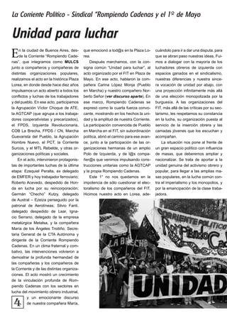 4
En la ciudad de Buenos Aires, des-
de la Corriente “Rompiendo Cade-
nas”, que integramos como MULCS
junto a compañeros y compañeras de
distintas organizaciones populares,
realizamos el acto en la histórica Plaza
Lorea, en donde desde hace diez años
impulsamos un acto abierto a todos los
conflictos y luchas de los trabajadores
y del pueblo. En ese acto, participamos
la Agrupación Víctor Choque de ATE,
la AGTCAP (que agrupa a los trabaja-
dores cooperativistas y precarizados),
el FPDS, Izquierda Revolucionaria,
COB La Brecha, FPDS / CN, Marcha
Guevarista del Pueblo, la Agrupación
Hombre Nuevo, el PCT, la Corriente
Surcos, y el MTL Rebelde, y otras or-
ganizaciones políticas y sociales.
En el acto, intervinieron protagonis-
tas de importantes luchas de la última
etapa: Ezequiel Peralta, ex delegado
de EMFER y hoy trabajador ferroviario;
Roberto Acevedo, despedido de Hon-
da en lucha por su reincorporación;
Germán “Checho” Kutzy, delegado
de Austral – Ezeiza perseguido por la
patronal de Aerolíneas; Silvio Fanti,
delegado despedido de Lear, Igna-
cio Serrano, delegado de la empresa
metalúrgica Metalsa, y la compañera
María de los Ángeles Troitiño, Secre-
taria General de la CTA Autónoma y
dirigente de la Corriente Rompiendo
Cadenas. En un clima fraternal y com-
bativo, las intervenciones volvieron a
demostrar la profunda hermandad de
las compañeras y los compañeros de
la Corriente y de las distintas organiza-
ciones. El acto mostró un crecimiento
de la vinculación profunda de Rom-
piendo Cadenas con los sectores en
lucha del movimiento obrero industrial,
y un emocionante discurso
de nuestra compañera María,
que emocionó a tod@s en la Plaza Lo-
rea.
Después marchamos, con la con-
signa común “Unidad para luchar”, al
acto organizado por el FIT en Plaza de
Mayo. En ese acto, hablaron la com-
pañera Carina López Monja (Pueblo
en Marcha) y nuestro compañero Nor-
berto Señor (ver discurso aparte). En
ese marco, Rompiendo Cadenas se
expresó como la cuarta fuerza convo-
cante, mostrando en los hechos la uni-
dad y la amplitud de nuestra Corriente.
La participación convencida de Pueblo
en Marcha en el FIT, sin subordinación
política, abrió el camino para ese avan-
ce, junto a la participación de las or-
ganizaciones hermanas de un amplio
Polo de Izquierda, y de l@s compa-
ñer@s que venimos impulsando cons-
trucciones unitarias como la AGTCAP
y la propia Rompiendo Cadenas.
Este 1° no nos quedamos en la
impotencia de sólo cuestionar el elec-
toralismo de los compañeros del FIT.
Hicimos nuestro acto en Lorea, ade-
cuándolo para ir a dar una disputa, para
que se abran paso nuestras ideas. Fui-
mos a dialogar con la mayoría de los
luchadores obreros de izquierda con
espacios ganados en el sindicalismo,
nuestras diferencias y nuestra since-
ra vocación de unidad por abajo, con
una proyección infinitamente más allá
de una elección monopolizada por la
burguesía. A las organizaciones del
FIT, más allá de las críticas por su sec-
tarismo, les respetamos su constancia
en la lucha, su organización puesta al
servicio de la inserción obrera y las
camadas jóvenes que los escuchan y
acompañan.
La situación nos pone al frente de
un gran espacio político con influencia
de masas, que deberemos ampliar y
nacionalizar. Se trata de aportar a la
unidad genuina del activismo obrero y
popular, para llegar a las amplias ma-
sas populares, en la lucha común con-
tra el imperialismo y los monopolios, y
por la emancipación de la clase traba-
jadora.
Unidad para luchar
La Corriente Político - Sindical “Rompiendo Cadenas y el 1º de Mayo
 
