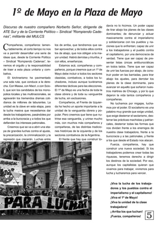5
Compañeras, compañeros: lamen-
tablemente, el corto tiempo no nos
va a permitir desarrollar una serie de
ideas que, desde la Corriente Político
– Sindical “Rompiendo Cadenas”, te-
nemos el orgullo y la responsabilidad
de traer a esta plaza unitaria y com-
bativa.
El kirchnerismo ha pavimentado
una sola ruta, que conduce a la dere-
cha. Con Massa, con Macri, o con Scio-
li, que son los candidatos de los mono-
polios locales y las multinacionales, se
agravarán los tremendos dramas coti-
dianos de millones de laburantes. La
unidad es la clave en esta etapa, para
la lucha masiva que necesitamos dar
desde los trabajadores, pasándoles por
arriba a la burocracia y a todos los que
defienden los intereses patronales.
Creemos que se va a abrir una eta-
pa de grandes luchas contra el ajuste,
la precarización, la criminalización y la
represión que crecerán. Luchas entre
los de arriba, que tendremos que sa-
ber aprovechar, y de todos ellos contra
los de abajo, que nos obligan a la ma-
yor unidad. Habrá derrotas y triunfos, y
con ellos, enseñanzas.
Estamos acá, compañeras y com-
pañeros, porque creemos que un 1º de
Mayo debe incluir a todos los sectores
clasistas, combativos, a todos los lu-
chadores, incluso aunque tuviéramos
diferentes tácticas para las elecciones.
El 1º de Mayo es una fecha de toda la
clase obrera y de toda su vanguardia
de lucha, sin exclusiones.
Compañeros, el Frente de Izquier-
da ha hecho un aporte importante a la
unidad de la vanguardia obrera y po-
pular. Pero creemos que tiene que nu-
trirse esa vanguardia, y unirse mucho
más, con muchos más compañeros y
compañeras, de las distintas tradicio-
nes históricas de la izquierda y de los
sectores combativos de la Argentina.
El frente que hay que construir to-
Discurso de nuestro compañero Norberto Señor, dirigente de
ATE Sur y de la Corriente Político – Sindical “Rompiendo Cade-
nas”, militante del MULCS
¡Viva la lucha de los trabaja-
dores y los pueblos contra el
imperialismo y el capitalismo!
¡Viva el 1º de Mayo!
¡Viva la unidad de la clase
trabajadora!
¡ Arriba los que luchan!
¡Fuerza, compañeros!
davía no lo hicimos. Un poder capaz
de tirar abajo los planes de las clases
dominantes; de denunciar y actuar
masivamente contra el imperialismo
y solidarizarse con los pueblos y na-
ciones que lo enfrentan; capaz de unir
a los trabajadores y el pueblo contra
el capitalismo, por una democracia de
verdad. Tiene que ser capaz de pre-
sentar listas únicas antiburocráticas
en todos lados. Tiene que ser capaz
de unir las fuerzas por abajo, de cons-
truir poder en las barriadas, para tirar
abajo los ajustes, para derrotar los
planes de la clase dominante, para
avanzar en aquello que soñaron nues-
tros mártires de Chicago, y por lo que
dejaron la vida tantos compañeros y
compañeras.
No luchamos por migajas, lucha-
mos por el poder. El socialismo es una
palabra muy grande que exige unidad,
que exige desterrar el sectarismo, des-
terrar las prácticas machistas y patriar-
cales, desterrar todas las formas que
nos dividan frente a los enemigos de
nuestra clase trabajadora, frente a la
burocracia y a las patronales, y frente
a los que desde el Estado nos atacan.
Fuerza, compañeros, hay que
construir una nueva sociedad. Si los
trabajadores podemos crear todas las
riquezas, tenemos derecho a dirigir
los destinos de la sociedad. Por eso,
aunque los capitalistas quieran que
vivamos para trabajar, viviremos para
lucha y lucharemos para vencer.
1º de Mayo en la Plaza de Mayo
 
